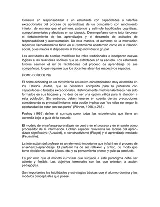 Consiste en responsabilizar a un estudiante con capacidades o talentos
excepcionales del proceso de aprendizaje de un compañero con rendimiento
inferior, de manera que el primero, potencie y estimule habilidades cognitivas,
comportamentales y afectivas en su tutorado. Desempeñarse como tutor favorece
el fortalecimiento de los aprendizajes y el desarrollo de actitudes de
responsabilidad y autovaloración. De esta manera, el aumento de la motivación
repercute favorablemente tanto en el rendimiento académico como en la relación
social, pues mejora la disposición al trabajo individual o grupal.

Las actividades de tutorías modifican los roles tradicionales e incorporan nuevas
lógicas a las relaciones sociales que se establecen en la escuela. Los estudiante
tutores asumen el rol de facilitadores del proceso de aprendizaje de sus
compañeros, lo que requiere que los docentes abran los respectivos espacios.

HOME-SCHOOLING

El home-schooling es un movimiento educativo contemporáneo muy extendido en
los Estados Unidos, que se considera apropiado para la población con
capacidades o talentos excepcionales. Históricamente muchos talentosos han sido
formados en sus hogares y no deja de ser una opción válida para la atención a
esta población. Sin embargo, deben tenerse en cuenta ciertas precauciones
considerando su principal limitante: esta opción implica que “los niños no tengan la
oportunidad de estar con sus pares” (Winner, 1996. p.268).

Foshay (1969), define el currículo como todas las experiencias que tiene un
aprendiz bajo la guía de la escuela.

El modelo de enseñanza-aprendizaje se centra en el proceso y en el sujeto como
procesador de la información. Cobran especial relevancia las teorías del apren-
dizaje significativo (Ausubel), el constructivismo (Piaget) y el aprendizaje mediado
(Feuestein).

La interacción del profesor es un elemento importante que influirá en el proceso de
enseñanza-aprendizaje. El profesor ha de ser reflexivo y crítico, de modo que
tome decisiones, emita juicios, etc, y su pensamiento oriente y guíe su conducta.

Es por esto que el modelo curricular que subyace a este paradigma debe ser
abierto y flexible. Los objetivos terminales son los que orientan la acción
pedagógica.

Son importantes las habilidades y estrategias básicas que el alumno domina y los
modelos conceptuales que posee.
 