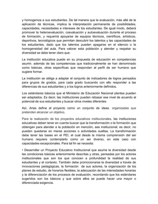 y homogeniza a sus estudiantes. De tal manera que la evaluación, más allá de la
aplicación de técnicas, implica la interpretación permanente de posibilidades,
capacidades, necesidades e intereses de los estudiantes. De igual modo, deberá
promover la heteroevaluación, coevaluación y autoevaluación durante el proceso
de formación, y requerirá apoyarse de equipos técnicos, científicos, artísticos,
deportivos, tecnológicos que permitan descubrir los talentos y las capacidades de
los estudiantes, dado que los talentos pueden apagarse en el silencio o la
homogeneidad del aula. Para valorar esta población y atender y respetar su
diversidad se debe tener claro que:

La institución educativa puede en su propuesta de educación en competencias
asumir, además de las competencias que tradicionalmente se han denominado
como básicas, otras específicas que respondan al perfil de ser humano que
sugiere formar.

La institución se obliga a adaptar el conjunto de indicadores de logros pensados
para grupos de grados, para cada grado buscando con ello responder a las
diferencias de sus estudiantes y a los logros anteriormente definidos.

Los estándares básicos que el Ministerio de Educación Nacional plantea pueden
ser adaptados. Es decir, las instituciones pueden rebasar ese nivel de acuerdo al
potencial de sus estudiantes y buscar otros niveles diferentes

Así, Arias define el proyecto como un conjunto de ideas organizadas que
pretenden alcanzar un objetivo.

Para la realización de los proyectos educativos institucionales, las instituciones
educativas deben tener en cuenta buscar que la transformación o la formación que
obtengan para atender a la población en mención, sea institucional; es decir, no
pueden quedarse en meras acciones o actividades sueltas. La transformación
debe tener las bases en el PEI, el cual desde la misma comprensión del ser
humano requiere contemplarlo como un ser diverso, en este caso con
capacidades excepcionales. Para tal fin se necesita:

• Desarrollar un Proyecto Educativo Institucional que asume la diversidad desde
las condiciones básicas anteriormente descritas y otras, pensadas por los actores
institucionales que son los que conocen a profundidad la realidad de sus
estudiantes y el contexto. También debe promocionarse la diversidad a través de
innovaciones pedagógicas, la formación de sus actores, la organización de los
planes de estudio, de horarios flexibles, la adecuación de las intensidades horarias
y la diferenciación de los procesos de evaluación, recordando que los estándares
sugeridos son los básicos y que sobre ellos se puede hacer una mayor o
diferenciada exigencia.
 