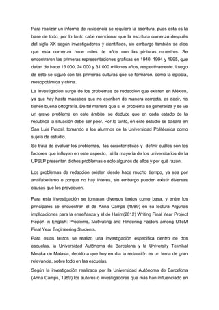 Para realizar un informe de residencia se requiere la escritura, pues esta es la
base de todo, por lo tanto cabe mencionar que la escritura comenzó después
del siglo XX según investigadores y científicos, sin embargo también se dice
que esta comenzó hace miles de años con las pinturas rupestres. Se
encontraron las primeras representaciones graficas en 1940, 1994 y 1995, que
datan de hace 15 000, 24 000 y 31 000 millones años, respectivamente. Luego
de esto se siguió con las primeras culturas que se formaron, como la egipcia,
mesopotámica y china.

La investigación surge de los problemas de redacción que existen en México,
ya que hay hasta maestros que no escriben de manera correcta, es decir, no
tienen buena ortografía. De tal manera que si el problema se generaliza y se ve
un grave problema en este ámbito, se deduce que en cada estado de la
republica la situación debe ser peor. Por lo tanto, en este estudio se basara en
San Luis Potosí, tomando a los alumnos de la Universidad Politécnica como
sujeto de estudio.

Se trata de evaluar los problemas, las características y definir cuáles son los
factores que influyen en este aspecto, si la mayoría de los universitarios de la
UPSLP presentan dichos problemas o solo algunos de ellos y por qué razón.

Los problemas de redacción existen desde hace mucho tiempo, ya sea por
analfabetismo o porque no hay interés, sin embargo pueden existir diversas
causas que los provoquen.

Para esta investigación se tomaran diversos textos como basa, y entre los
principales se encuentran el de Anna Camps (1989) en su lectura Algunas
implicaciones para la enseñanza y el de Halim(2012) Writing Final Year Project
Report in English: Problems, Motivating and Hindering Factors among UTeM
Final Year Engineering Students.

Para estos textos se realizo una investigación específica dentro de dos
escuelas, la Universidad Autónoma de Barcelona y la University Teknikal
Melaka de Malasia, debido a que hoy en día la redacción es un tema de gran
relevancia, sobre todo en las escuelas.

Según la investigación realizada por la Universidad Autónoma de Barcelona
(Anna Camps, 1989) los autores o investigadores que más han influenciado en
 
