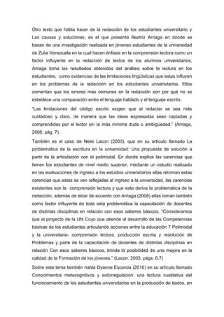 Otro texto que habla hacer de la redacción de los estudiantes universitario y
Las causas y soluciones, es el que presenta Beatriz Arriaga en donde se
basan de una investigación realizada en jóvenes estudiantes de la universidad
de Zulia Venezuela en la cual hacen énfasis en la comprensión lectora como un
factor influyente en la redacción de textos de los alumnos universitarios,
Arriaga toma los resultados obtenidos del análisis sobre la lectura en los
estudiantes, como evidencias de las limitaciones lingüísticas que estas influyen
en los problemas de la redacción en los estudiantes universitarios. Ellos
comentan que los errores más comunes en la redacción son por qué no se
establece una comparación entre el lenguaje hablado y el lenguaje escrito.

“Las limitaciones del código escrito exigen que al redactar se sea más
cuidadoso y claro, de manera que las ideas expresadas sean captadas y
comprendidas por el lector sin la más mínima duda o ambigüedad.” (Arriaga,
2008, pág. 7).

También es el caso de Nelsi Lacon (2003), que en su artículo llamado La
problemática de la escritura en la universidad: Una propuesta de solución a
partir de la articulación con el polimodal. En donde explica las carencias que
tienen los estudiantes de nivel medio superior, mediante un estudio realizado
en las evaluaciones de ingreso a los estudios universitarios ellas retoman estas
carencias que estas se ven reflejadas al ingreso a la universidad, las carencias
existentes son la comprensión lectora y que esta deriva la problemática de la
redacción, además de estar de acuerdo con Arriaga (2008) ellas toman también
como factor influyente de toda esta problemática la capacitación de docentes
de distintas disciplinas en relación con esos saberes básicos, “Consideramos
que el proyecto de la UN Cuyo que atiende al desarrollo de las Competencias
básicas de los estudiantes articulando acciones entre la educación 7 Polimodal
y la universitaria- comprensión lectora, producción escrita y resolución de
Problemas y parte de la capacitación de docentes de distintas disciplinas en
relación Con esos saberes básicos, brinda la posibilidad de una mejora en la
calidad de la Formación de los jóvenes.” (Lacon, 2003, págs. 6,7)

Sobre este tema también habla Dyanne Escorcia (2010) en su artículo llamado
Conocimientos metacognitivos y autorregulación: una lectura cualitativa del
funcionamiento de los estudiantes universitarios en la producción de textos, en
 