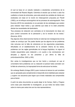 el cual se basa en un estudio realizado a estudiantes universitarios de la
Universidad del Rosario Bogotá, Colombia el estudio que se llevó a cabo fue
cualitativo a través de entrevistas, para este estudio las variables de interés son
analizadas con base en la noción de metacognición propuesta por Flavell
(1992) y en el enfoque sociocognitivo de los procesos de autorregulación. Para
Escorcia (2010) los estudiantes no se percatan de las estrategias que existen
para redactar mejor textos y que además que estas al no estar presentes
afectan las necesidades del destinatario.
“Sus procesos de redacción son centrados en la transcripción de ideas con
poco control consciente de la planeación y de la revisión de los textos.”
(Escorcia, 2010)
Hay algunas otras observaciones hechas en este tipo de investigaciones de las
cuales se concluyo que “Se puede decirte que los algunos de los problemas
más comunes son la falta de coherencia en los argumentos presentados,
dificultades en el establecimiento de la cohesión interna de los textos,
problemas con las reglas gramaticales de la lengua lingüística, no siguen el
modelo esquemático para redacción y en cuanto a las conclusiones son
abruptas    y     algunos   no   las   presentan   y   por   último   la   falta   de
profundización(Díaz. 2003, p.350).

Son varias la investigaciones que se han hecho y concluyen en que el
universitario tiene problemas con su redacción al parecer todos coinciden con
la falta de coherencia y la inapropiada forma de estructurar los textos.

Sin embargo Beatriz Arriaga (2001) quien involucra la lectura la cual considera
que es apropiada para complementar el desarrollo de la habilidad para redactar
y sugiere una secuencia para lograr que el texto redactado sea comprendido
para el lector.

A partir de estos documentos se puede elegir el de Camps, Halim y Fregoso
como base para desarrollar la investigación, ya que todos los textos tratan
sobre lo mismo pero estos tres son los más representativos.
 
