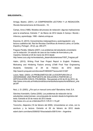 BIBLIOGRAFÍA…


    Arriaga, Beatriz. (2001). LA COMPRENSIÓN LECTORA Y LA REDACCIÓN.
    Revista Iberoamericana de Educación , 10.

    Camps, Anna (1989). Modelos del proceso de redacción: algunas implicaciones
    para la enseñanza. Extraído 1° de Marzo de 2012 desde A Camps i Mundo -
    Infancia y aprendizaje, 1990 - dialnet.unirioja.es

    Escorcia, D. (2010). Conocimientos metacognitivos y autorregulación: una
    lectura cualitativa del. Red de Revistas Científicas de América Latina, el Caribe,
    España y Portugal , 28 (2), pp. 265-277.

    Fregoso Peralta, Gilberto (2007). Los problemas del estudiante universitario
    con la redacción. Un estudio de caso en los niveles de licenciatura y de
    maestría. Extraído el 20 de marzo de 2012 desde
    http://www.cucs.udg.mx/revistas/edu_desarrollo/anteriores/7/007_Fregoso.pdf

    Halim, (2012). Writing Final Year Project Report in English: Problems,
    Motivating and Hindering Factors among UTeM Final Year Engineering
    Students.     Extraídos       el   29     de        Febrero   de        2012    desde
    http://search.proquest.com/docview/918650407?accountid=31267

    Lacon, Nelsi. (2003). LA PROBLEMÁTICA DE LA ESCRITURA EN LA
    UNIVERSIDAD: UNA PROPUESTA DE SOLUCIÓN A PARTIR DE LA
    ARTICULACIÓN CON EL POLIMODAL. Recuperado el 02 de 03 de 2012, de
    http://www.unne.edu.ar/institucional/documentos/lecturayescritura08/lacon_orte
    ga.pdf


    Noci, J. D. (2003). ¿Por qué un manual como este? Barcelona: Ariel, S.A.

    Sánchez Avendaño, Carlos (2005). Los problemas de redacción de los
    estudiantes costarricenses: una propuesta de revisión desde la lingüística del
    texto. Extraído el 20 de marzo de 2012 desde
    http://www.vinv.ucr.ac.cr/latindex/rfl-31-1/rfl-31-1-15.pdf

    Toronchic, Alejandra (19 de febrero del 2006). Universitarios en crisis, con la
    escritura   y la   lectura.   Extraído   el    09    de febrero    de    2012   desde
    edant.clarin.com/diario/2006/02/19/sociedad/s-00815.htm – Argentina
 