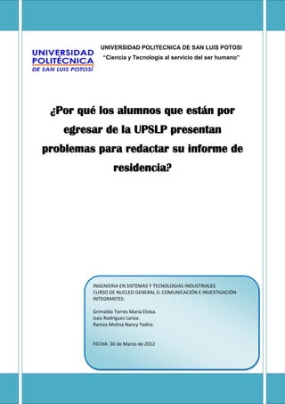 UNIVERSIDAD POLITECNICA DE SAN LUIS POTOSI
             “Ciencia y Tecnología al servicio del ser humano”




 ¿Por qué los alumnos que están por
   egresar de la UPSLP presentan
problemas para redactar su informe de
                  residencia?




         INGENIERIA EN SISTEMAS Y TECNOLOGIAS INDUSTRIALES
         CURSO DE NUCLEO GENERAL II: COMUNICACIÓN E INVESTIGACIÓN
         INTEGRANTES:

         Grimaldo Torres María Eloísa.
         Isais Rodríguez Lariza.
         Ramos Molina Nancy Yadira.


         FECHA: 30 de Marzo de 2012
 