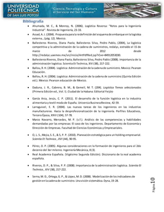 Página10
Bibliografía
 Ahumada, M. C., & Monroy, N. (2006). Logística Reversa: "Retos para la Ingeniería
Industrial". Revista de Ingeniería, 23-33.
 Assad,A.J. (2004). Propuestaparala redefinicióndel esquemade embarque enlalogistica
externa., (pág. 12). Mexico.
 Ballesteros Riveros, Diana Paola; Ballesteros Silva, Pedro Pablo, (2004), La logística
competitiva y la administración de la cadena de suministros, redalyc, extraído el 15 de
marzo de 2012 desde
http://redalyc.uaemex.mx/src/inicio/ArtPdfRed.jsp?iCve=84912053030.
 BallesterosRiveros, Diana Paola; Ballesteros Silva, Pedro Pablo (2008). Importancia de la
administración logística. Scientia Et Technica, XIV (38), 217-222.
 Ballou,R. H. (2004). Logística: Administraciónde lacadenade suministro.Mexico:Pearson
Educación.
 Ballou, R. H. (2004). Logística: Administración de la cadena de suministro (Quinta Edición
ed.). Mexico: Pearson educación de Mexico.
 Daduna, J. R., Cabrera, B. M., & Gemeil, M. T. (204). Logística Temas seleccionados
(Primera Edición ed., Vol. I). Ciudad de la Habana: Editorial Feijóo
 García Arca, Jesús, C. P. (2011). El desarrollo de la función logística en la industria
alimentaria y textil moda de España. Universia BusinessReview, 42-59.
 Larraguivel, E. R. (2004). Las nuevas tareas de los ingenieros en las industrias
manufactureras. Hacia la desprofesionalización de la ingeniería. Perfiles Educativos,
Tercera Época, XXVI (104), 57-78.
 Marzo Navarro, Mercedes, M. P. (s.f.). Análisis de las competencias y habilidades
demandadas por las empresas: El caso de los ingenieros. Departamento de Economía y
Dirección de Empresas. Facultad de Ciencias Económicas y Empresariales.
 O, L. S.,Mejia,S. E., & S, P. P. (2010). Planeación estratégica para un holding empresarial.
Scientia Et Technica , XVI (44), 90-95.
 Pérez, D. P. (2005). Algunas consideraciones en la formación de ingenieros para el 2do
decenio del 3er milenio. Ingeniería Mecánica, 8 (3).
 Real Academia Española. (Vigésimo Segunda Edición). Diccionario de la real academia
española.
 Riveros, D. P., & Silva, P. P. (2008). Importancia de la administración logística. Scientia Et
Technica , XIV (38), 217-222.
 Serna,M. D., Ortega,G. P., & López,M. D. (2008). Modelizaciónde losindicadoresde
gestiónenlacadenade suministro.Unavisiónsistemática.Dyna,19-28.
 