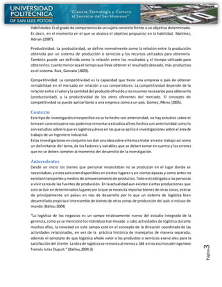 Página3
Habilidades:Esel grado de competenciade unsujeto concretofrente a un objetivo determinado.
Es decir, en el momento en el que se alcanza el objetivo propuesto en la habilidad. Martínez,
Adrian (2007).
Productividad: La productividad, se define normalmente como la relación entre la producción
obtenida por un sistema de producción o servicios y los recursos utilizados para obtenerla.
También puede ser definida como la relación entre los resultados y el tiempo utilizado para
obtenerlos:cuantomenorseael tiempoque lleve obtener el resultado deseado, más productivo
es el sistema. Ruiz, Gonzalo (2009).
Competitividad: La competitividad es la capacidad que tiene una empresa o país de obtener
rentabilidad en el mercado en relación a sus competidores. La competitividad depende de la
relaciónentre el valoryla cantidaddel productoofrecidoylosinsumosnecesariospara obtenerlo
(productividad), y la productividad de los otros oferentes del mercado. El concepto de
competitividad se puede aplicar tanto a una empresa como a un país. Gómez, Mena (2005).
Contexto
Este tipode investigaciónenespecificonose hahecho con anterioridad, no hay estudios sobre el
temaen concretoperonos podemosremontaraestudiosafineshechos con anterioridad como lo
son estudiossobre loque eslogísticayáreasen lasque se aplicao investigacionessobre el áreade
trabajo de un Ingeniero Industrial.
Estas investigacionesenconjuntonosdanunaideasobre el temaa tratar eneste trabajo así como
un delimitante del tema, de los factores y variables que se deben tomar en cuenta y los errores
que no se deben cometer al momento del desarrollo de la investigación.
Antecedentes
Desde un inicio los bienes que personar necesitaban no se producían en el lugar donde se
necesitaban,yestossoloerandisponibles en ciertos lugares y en ciertas épocas y como antes no
existíantransportesymedios de almacenamientode productos.Todoestoobligabaalaspersonas
a vivir cerca de las fuentes de producción. En la actualidad aun existen ciertas producciones que
solose dan endeterminadoslugaresporloque se necesitaimportarbienesde otraszonas,estose
da principalmente en países en vías de desarrollo por lo que un sistema de logística bien
desarrolladopropiciael intercambiode bienes de otras zonas de producción del país o incluso de
mundo (Ballou 2004)
“La logística de los negocios es un campo relativamente nuevo del estudio integrado de la
gerencia, comoya se mencionó losindividuoshanllevado a cabo actividades de logística durante
muchos años, la novedad en este campo está en el concepto de la dirección coordinada de las
actividades relacionadas, en vez de la práctica histórica de manejarlas de manera separada,
además el concepto de que logística añade valor a los productos o servicios esenciales para la
satisfaccióndel cliente.Laideade logísticase remontaal menosa 184 enlosescritosdel ingeniero
francés Jules Dupuit.” (Ballou,2004:3)
 