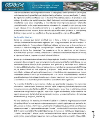 Página4
En el pasadoel trabajo de un ingenieroindustrial ha sido ligado a solo la producción y manejo de
materialesperoenlaactualidadeste trabajose ha diversificado e incluso especificado. El trabajo
del ingenieroindustrial esenfocadohaciael diseño e innovación de procesos de producción esto
enbusca de un bienestarsocial (Larraguivel,2004).Dado que latecnologíaha alcanzadonivelesde
importancia nunca antes imaginados, la necesidad de tener ingenieros capaces y altamente
capacitados se ha hecho mayor y como es una carrera con alta plusvalía es necesario que estos
tengan más que ofrecer al área laboral como lo es la logística, que no es otra cosa más que un
manejo estratégico de recursos, todo esto enfocado a la forma en que estos se transportan y
distribuyen para cumplir con los objetivos de una organización o empresa. (Assad, 2004).
Evaluación Teórica
Dentro de artículos que tienen similitud con el tema a tratar se encuentra “Algunas
consideracionesenlaformaciónde losingenieros para el segundo decenio del tercer milenio” el
que desarrolla Dester Perdomo Perez (2004) que habla de los temas que se deben en tener en
cuenta en la formación integral de un ingeniero para satisfacer las necesidades modernas, o el
artículo de Estela Ruiz Larraguivel “Las nuevas tareas de los ingenieros en las industrias
manufactureras”que trata sobre loscambiosque ha sufridolaindustriamexicanaque hanorillado
al ingeniero a hacerse cargo de todo dentro de una industria.
Ambosartículostienenfinessimilares,dentrode losobjetivosde ambosautoresestael establecer
una carrera de amplio perfil para formar profesionales con una solida formación básica, con las
habilidades para la solución de los problemas más generales y frecuentes de su profesión
(Perdomo,2005:1) y Analizarel laborde losingenierosenla industria manufacturera de México y
ver la diversificación de esta profesión (Larraguivel, 2004). Ambos artículos analizan las
necesidades actúales referentes a los ingenieros y el tipo de Ingeniero que se pretende formar
tomando en cuenta las tareas que estos desarrollan. En el caso de Perdomo se enfoca más hacia
un análisisde requerimientosyactividadesque realiza un ingeniero y por el otro lado Larraguivel
se centra más en la diversidad y diferenciación de la enseñanza de la ingeniería.
“La necesidadde diseñarunnuevoplande estudios,que garantice darrespuestaatreselementos
importantes:lasnecesidadesdel entornonacional, lograr un egresado competente y brindar una
formaciónenlasciencias(Perdomo,2005:7)” esla conclusióna la que llega el autor en su artículo
mientras que Larraguivel concluye que “las actuales exigencias laborales y profesionales de los
ingenieros por parte de la industria manufacturera contiene severas implicaciones de ruptura y
moldeamiento” (Larraguivel, 2004:74-75)
Por otro lado lo que nos dice el autor Peter Klaus (2010) en su editorial “Logistics as a science of
networksandflows”esque laprimeravezque se preguntósobre lalogísticaen una revista fue en
1954, donde se destacóa HenryEccles,un almirante retiradode EUA,que publicó sus reflexiones
sobre este temaen“la logísticade la investigación naval", donde retomó información de un libro
de El Teniente coronel Ciro Thorpe (1917) del cuerpo de marines de EUA titulado “Logística pura.
La ciencia de la guerra”, el cual trataba de la movilización de medios para la realización de la
acción militar,preparaciónparalaguerray mantenerlaguerradurante su duración. (Klaus, 2010).
 