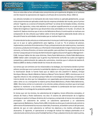 Página5
Pero en estos días se han utilizado estos conocimientos principalmente dirigidos en el contexto
civil de mejorar las operaciones de negocio y la eficacia de la economía. (Klaus: 2010: 2).
Los artículos tomados en la realización de este marco teórico es aplicado globalmente, ya que
estosconocimientossonaplicados atodo tipo de empresas alrededor del mundo, pero el primer
artículo “Logistics as a science of networks and flows” se extrae de los Estados Unidos, mientras
que los dos siguientes, vistos más adelante no se aplican específicamente en un país sino que
hablande la logísticae ingenieros que desarrollan estas actividades en el mundo. Un artículo de
JoachimR. Daduna mientras que el otro es de Ballesteros Rivero.A continuación se realizara una
comparación de dos artículos que hablan sobre el tema de logística abarcando desde cómo se
descubrió hasta las actividades relacionadas que se realizan hoy en día.
El contenidode losdosartículosesrelativamenteel mismoporladefiniciónque presentanlosdos
que es la que se aplica globalmente para logística, la cual es: “Es el proceso de planear,
implementarycontrolareficientemente el flujo y almacenamiento de materia prima, inventario
enproceso,productosterminadosysuinformaciónrelacionadadesde el origen hasta el punto de
consumo, en forma eficiente y al menor costo posible, para satisfacer los requerimientos de los
clientes”propuestoporel Consejode AdministraciónLogística(Councilof Logistics Management -
CLM). Aunque hablan de dos cosas distintas, Diana Paola Ballesteros y Pedro Pablo Ballesteros
(2004) hablan sobre conceptos que la gente muy fácilmente confunde los cuales son logística
competitiva y administración de cadena de suministros, mientras que el artículo de Joachim R.
Daduna (2007) se dedica a hablar desde los inicios de esta ciencia.
Los temas que son similares son los relacionados a las bodegas, los inventarios donde el primer
artículo nosdice que va en aumento la cantidad de objetos en ella por lo que son más gastos por
la movilización desde la fuente hasta que se labora con ella (Joachim R. Daduna, Enrique
Henríquez Menoyo, Beatriz Mederos Cabrera y Manuel Torres Gemeil, 2007), mientras que en el
segundo artículo es más complejo porque habla de la tecnología de almacenaje y el transporte
interno donde nos dice que los trabajadores son capacitados para almacenar además de hablar
sobre cómo se va a transportar la materia prima (Paola Ballesteros y Pedro Pablo Ballesteros,
2004). Otro tema similar es la atención a los clientes ambos artículos nos dicen que el principal
objetivo es mantener a los clientes conformes mediante la combinación de buen servicio y
puntualidad en la entrega de los productos pedidos.
En temas que son los mismos, los subsistemas de la logística, tienen diferentes conceptos, el
artículo de Paola y Pedro ballesteros nos dice: El sistema de administración de la logística
constituye en parte el enfoque dinámico de la empresa y comprende al menos tres subsistemas
principales: un subsistema de control, un subsistema operacional y un subsistema
organizacional.(Ballesteros, PaolayPedro,2001,4) donde nosdice que el subsistemade control es
administrareficientementelosrecursosmateriales,financieros,asítambiéncomoel del personal,
además de que en este subsistema se definen los objetivos y los medios utilizados para
alcanzarlos. El siguiente, el operacional se encarga de realizar los trabajos planteados en el
subsistemade control ytiene comofinalidad facilitar el flujo y abastecimiento de materia prima,
 