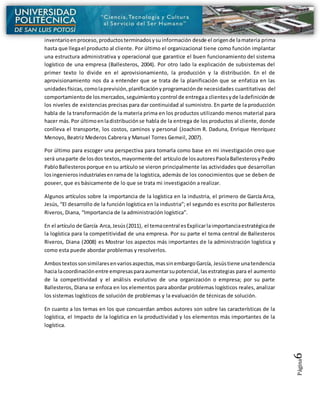Página6
inventarioenproceso,productosterminadosysuinformación desde el origende lamateria prima
hasta que llegael producto al cliente. Por último el organizacional tiene como función implantar
una estructura administrativa y operacional que garantice el buen funcionamiento del sistema
logístico de una empresa (Ballesteros, 2004). Por otro lado la explicación de subsistemas del
primer texto lo divide en el aprovisionamiento, la producción y la distribución. En el de
aprovisionamiento nos da a entender que se trata de la planificación que se enfatiza en las
unidadesfísicas,comolaprevisión,planificaciónyprogramaciónde necesidades cuantitativas del
comportamientode losmercados,seguimientoycontrol de entregaa clientesyde ladefiniciónde
los niveles de existencias precisas para dar continuidad al suministro. En parte de la producción
habla de la transformación de la materia prima en los productos utilizando menos material para
hacer más.Por últimoenladistribuciónse habla de la entrega de los productos al cliente, donde
conlleva el transporte, los costos, caminos y personal (Joachim R. Daduna, Enrique Henríquez
Menoyo, Beatriz Mederos Cabrera y Manuel Torres Gemeil, 2007).
Por último para escoger una perspectiva para tomarla como base en mi investigación creo que
será unaparte de losdos textos,mayormente del artículode losautoresPaolaBallesterosyPedro
PabloBallesterosporque en su artículo se vieron principalmente las actividades que desarrollan
losingenierosindustrialesenramade la logística, además de los conocimientos que se deben de
poseer, que es básicamente de lo que se trata mi investigación a realizar.
Algunos artículos sobre la importancia de la logística en la industria, el primero de García Arca,
Jesús, “El desarrollo de la función logística en la industria”; el segundo es escrito por Ballesteros
Riveros, Diana, “Importancia de la administración logística”.
En el artículo de García Arca,Jesús(2011), el temacentral esExplicarlaimportanciaestratégicade
la logística para la competitividad de una empresa. Por su parte el tema central de Ballesteros
Riveros, Diana (2008) es Mostrar los aspectos más importantes de la administración logística y
como esta puede abordar problemas y resolverlos.
Ambostextossonsimilaresenvariosaspectos,massinembargoGarcía, Jesústiene unatendencia
hacia lacoordinaciónentre empresasparaaumentarsupotencial,lasestrategias para el aumento
de la competitividad y el análisis evolutivo de una organización o empresa; por su parte
Ballesteros, Diana se enfoca en los elementos para abordar problemas logísticos reales, analizar
los sistemas logísticos de solución de problemas y la evaluación de técnicas de solución.
En cuanto a los temas en los que concuerdan ambos autores son sobre las características de la
logística, el Impacto de la logística en la productividad y los elementos más importantes de la
logística.
 