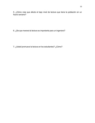 10


5. ¿Cómo cree que afecte el bajo nivel de lectura que tiene la población en un
futuro cercano?




6. ¿De que manera la lectura es importante para un ingeniero?




7. ¿Usted promueve la lectura en los estudiantes? ¿Cómo?
 