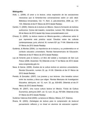 11


Bibliografía:
Avila, L. (2008). El amor a la lectura, única inspiración de las asociaciones
        mexicanas que la fomentan:tres conversaciones sobre un solo ideal.
        Biblioteca Universitaria, Vol. 11, Núm. 2, julio-diciembre, 2008, pp. 127-
        135. Obtenido el dia 01 Marzo de 2012 desde Redalyc
Cantón, V. (2009). Historia de la lectura en México. Hacia la formación de lectores
        autónomos. Correo del maestro, noviembre, numero 162. Obtenido el dia
        06 de Marzo de 2012 desde http://www.correodelmaestro.com
Chavez, G. (2005). La lectura masiva en Mexico:apuntes y reflexiones sobre lo
        que representa esta práctica social. Estudios sobre las culturas
        contemporaneas, junio, año/vol. XI, numero 021 pp. 71-84. Obtenido el dia
        01 Marzo de 2012 desde Redalyc
Gutiérrez, & Montes (2004). La importancia de la lectura y su problemática en el
        contexto educativo universitario. Revista Iberoamericana de Educación.
        Obtenido el dia 01 Marzo de 2012 desde Redalyc
Ley de fomento para la lectura y el libro del estado y municipios de San Luis
        Potosí (2008, Diciembre 18) Obtenido el dia 17 de Marzo de 2012 desde
        www.congresoslp.gob.mx
Nava, & Garcia. (2009). Analisis de la cultura lectora en alumnos universitarios.
        Revista Educación, numero 33, pp. 41-59. Obtenido el dia 01 Marzo de
        2012 desde Redalyc
Peredo, & Gonzalez. (2007). Los jovenes y sus lecturas. Una tematica comun
        entre las revistas y libros que eligen. Revista Mexicana de Investigacion
        Educativa, abril-junio, vol. 12, num. 33, pp. 635-655. Obtenido el dia 01
        Marzo de 2012 desde Redalyc
Peredo, M. (2007). Una nueva cultura lectora en Mexico. Fondo de Cultura
        Economico, abril-junio 2007, vol. 12, num. 33, pp. 797-804. Obtenido el dia
        01 Marzo de 2012 desde Redalyc
Gutiérrez Valencia Ariel (2005). La lectura en México. México, D.F. Edamex.
Rivera, M. (2003). Estrategias de lectura para la comprensión de textos:el
        pensamiento reflexivo y no lineal en alumnos de educacion superior.
 