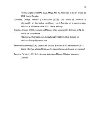 12


       Revista Digital UMBRAL 2000, Mayo, No. 12. Obtenido el dia 01 Marzo de
       2012 desde Redalyc
Carranza, Celaya, Herrera y Carezzano (2006). Una forma de procesar la
       información en los textos científicos y su influencia en la comprensión.
       Extraído el 12 de marzo de 2012 desde Redalyc.
Orduño, Antonio (2009). Lectura en México, cifras y depresión. Extraído el 12 de
       marzo de 2012 desde
       http://www.informador.com.mx/cultura/2012/355355/6/la-lectura-en-
       mexico-cifras-y-depresion.htm

Sheridan Guillermo (2006). Lectura en México. Extraído el 12 de marzo de 2012
       desde http://www.letraslibres.com/revista/columnas/la-lectura-en-mexico1

Zamora, Fernando (2010). Índices de lectura en México. México, Monterrey.
       Cultural.
 