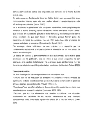3


persona con hábito de lectura está preparada para aprender por sí mismo durante
toda la vida.
En esta época es fundamental tener un hábito lector que nos garantice tener
conocimientos frescos, pues ello nos vuelve laboral y académicamente más
eficientes y competentes. (Isarra, 2007)
En la actualidad el gobierno de San luís potosí implementa varios programas para
fomentar la lectura entre la juventud del estado, uno de ellos el de “Libros Libres”,
que consiste en el préstamo gratuito de texto literarios y de interés general con la
única condición de que sean leídos y devueltos, porque forman parte del
patrimonio de todos los potosino, mas de 700 textos han sido prestados de
manera gratuita en el programa (Comunicación Social, 2012)
Sin embargo, visitar bibliotecas es una práctica poco socorrida por los
universitarios hoy en día y es preocupante la incidencia de un nulo hábito de
lectura en nuestro país.
La lectura en México, y, particularmente en San Luis Potosí, es un hábito poco
practicado por la población, esto se debe a que desde pequeños no son
acercados a la práctica de la lectura y no se crea un gusto por la misma. (Ley de
fomento para la lectura y el libro del estado y municipios de San Luis Potosí, 2008)


Conceptualización:
En esta investigación los conceptos clave que utilizaremos son:
“Lectura” que es la traducción de símbolos en palabras y frases dotadas de
significado, en base en esto decimos que la lectura es la comprensión de palabras
o frases escritas coherentemente. (Visual: 1996: 544).
“Estudiantes” que se refiere al alumno dentro del ámbito académico, es decir, que
estudia como su ocupación principal (Larousse: 2006: 123)
“Factores” que son los elementos que pueden condicionar una situación,
volviéndose los causantes de los hechos, basándonos en este concepto
conoceremos como factor todo aquello que afecta en la falta de lectura. (1996:
397)
 