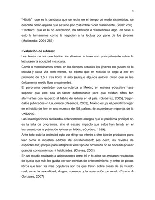 4


“Hábito” que es la conducta que se repite en el tiempo de modo sistemático, se
describe como aquello que se tiene por costumbre hacer diariamente. (2006: 285)
“Rechazo” que es la no aceptación, no admisión o resistencia a algo, en base a
esto lo tomaremos como la negación a la lectura por parte de los jóvenes
(Multimedia: 2004: 256)


Evaluación de autores:
Los temas de los que hablan los diversos autores son principalmente sobre la
lectura en la sociedad mexicana.
Como lo mencionamos antes, en los tiempos actuales los jóvenes no gustan de la
lectura y cada vez leen menos, se estima que en México se llega a leer en
promedio de 1.5 a tres libros al año (aunque algunos autores dicen que se lee
únicamente medio libro anualmente).
El panorama desolador que caracteriza a México en materia educativa hace
suponer que este sea un factor determinante para que existan cifras tan
alarmantes con respecto al hábito de lectura en el país. (Gutiérrez, 2005). Según
datos publicados en La jornada (Resendíz, 2002), México ocupa el penúltimo lugar
en el habito de leer en una muestra de 108 países, de acuerdo con reportes de la
UNESCO.
Las investigaciones realizadas anteriormente arrogan que el problema principal no
es la falta de programas, sino el escaso impacto que estos han tenido en el
incremento de la población lectora en México (Cordero, 1999).
Ante todo esto la sociedad opta por dirigir su interés a otro tipo de productos para
leer como la industria editorial de entretenimiento (es decir, las revistas de
espectáculos) porque para interpretar este tipo de contenido no se necesita poseer
grandes conocimientos ni habilidades. (Chavez, 2005)
En un estudio realizado a adolescentes entre 16 y 18 años se arrojaron resultados
de que lo que más les gusta leer son revistas de entretenimiento, y entre los pocos
libros que leen los más populares son los que tratan sobre cosas de su mundo
real, como la sexualidad, drogas, romance y la superación personal. (Peredo &
Gonzalez, 2007)
 