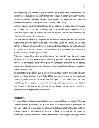 5


Pero según algunos autores lo que se necesita es tener lectores competentes, que
María Peredo (2007) lo define como “el lector que puede elegir, distinguir y evaluar
contenidos, puede comparar fuentes, emitir juicios y es capaz de reconocer las
diversas funciones de la lengua escrita” (Peredo, 2007: 802)
Leer es más que descifrar el significado de las palabras o ubicar ideas principales
en un texto, es un proceso continuo que dura toda la vida y requiere de un
constante aprendizaje de nuevas técnicas de lectura, vocabulario y dominio de
habilidades lectoras más complejas.
Los alumnos de educación superior no entienden lo que leen en las distintas
asignaturas, pueden haber leído dos, tres cuatro veces los textos en un vano
intento; la falta de comprensión en la lectura individual depende de factores como
la concentración, el conocimiento del vocabulario y la capacidad de identificar al
sujeto de quien se habla. (Rivera, 2003)
Ante esta problemática, diversos esfuerzos se han realizado para la promoción y
fomento de la lectura en escuelas públicas y privadas, centros de recreación,
museos y bibliotecas, entre otros; pero el verdadero problema es el escaso
impacto que éstos han tenido en el incremento de la población lectora en México.
(Nava & Garcia, 2009)
Sin embargo hay personas que mantienen una actitud positiva ante esta situación
y creen en el cambio como Lucia Ávila (2008) que piensa que el porvenir será más
positivo y favorecedor. El trabajo es muy difícil pero no imposible, cada uno debe
hacer lo que le corresponde, sembrando en la persona que está junto a nosotros
ese frenesí por la lectura; el proceso es muy largo, por ello es importante no
desalentarnos en el primer inconveniente.



Perspectiva:
En base a las investigaciones realizadas con anterioridad por los autores Rivera y
Cordero, nuestra perspectiva es que los jóvenes de la universidad politécnica de
San Luis Potosí no se interesan en la lectura debido principalmente a tres factores,
la débil formación de hábitos de lectura, la falta de motivación por parte de
profesores y padres de familia y al uso excesivo de la tecnología. Los argumentos
 