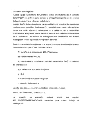 7


Diseño de Investigación:
Nuestro equipo eligió el tema de “La falta de lectura en estudiantes de 2º semestre
de la UPSLP” con el fin de dar a conocer la principal razón por la que los jóvenes
de la universidad no se interesan en la lectura.
Nuestro diseño de investigación va ha ser cualitativa no experimental, puesto que
nos basaremos en análisis de observación y estadísticas en cuanto a las variables
físicas que están afectando actualmente a la población de la universidad.
Transaccional: Porque nos vamos a enfocar a lo que está sucediendo actualmente
en la Universidad. Las técnicas de investigación que utilizaremos para nuestra
investigación son las siguientes: Recopilación de datos.

Basándonos en la información que nos proporcionaron en la universidad nuestro
universo esta dado por 473 sin distinción de sexo.

      N= tamaño de la población de 260,473 personas

      se = error estándar = 0.015.

      V₂ = varianza de la población al cuadrado. Su definición 〖se〗^2: cuadrado
del error estándar

      s₂ = varianza de la muestra sin ajustar

      p = 0.9

      n’ = tamaño de la muestra sin ajustar

      n = tamaño de la muestra

Muestra para obtener el número indicado de encuestas a realizar.

n=n^´/(1+n^´/N)≈n=400/(1+400/260,473)

∴la    ecuación      en     expresión      racional    tendría     que       quedar=
400/1.001535668≈399.3866747≈400         encuestas     para   nuestro     trabajo   de
investigación.
 
