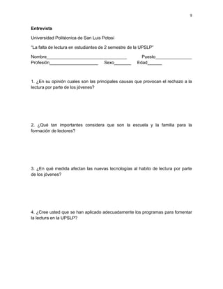 9


Entrevista

Universidad Politécnica de San Luis Potosí

“La falta de lectura en estudiantes de 2 semestre de la UPSLP”

Nombre_________________________________                Puesto_______________
Profesión____________________ Sexo_______            Edad______



1. ¿En su opinión cuales son las principales causas que provocan el rechazo a la
lectura por parte de los jóvenes?




2. ¿Qué tan importantes considera que son la escuela y la familia para la
formación de lectores?




3. ¿En qué medida afectan las nuevas tecnologías al habito de lectura por parte
de los jóvenes?




4. ¿Cree usted que se han aplicado adecuadamente los programas para fomentar
la lectura en la UPSLP?
 