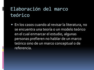 Elaboración del marco
teórico
 En los casos cuando al revisar la literatura, no
  se encuentra una teoría o un modelo teórico
  en el cual enmarcar el estudio, algunas
  personas prefieren no hablar de un marco
  teórico sino de un marco conceptual o de
  referencia.
 