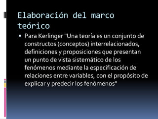 Elaboración del marco
teórico
 Para Kerlinger "Una teoría es un conjunto de
  constructos (conceptos) interrelacionados,
  definiciones y proposiciones que presentan
  un punto de vista sistemático de los
  fenómenos mediante la especificación de
  relaciones entre variables, con el propósito de
  explicar y predecir los fenómenos"
 
