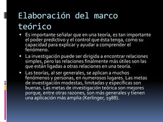 Elaboración del marco
teórico
 Es importante señalar que en una teoría, es tan importante
  el poder predictivo y el control que ésta tenga, como su
  capacidad para explicar y ayudar a comprender el
  fenómeno.
 La investigación puede ser dirigida a encontrar relaciones
  simples, pero las relaciones finalmente más útiles son las
  que están ligadas a otras relaciones en una teoría.
 Las teorías, al ser generales, se aplican a muchos
  fenómenos y personas, en numerosos lugares. Las metas
  de investigación modestas, limitadas y específicas son
  buenas. Las metas de investigación teórica son mejores
  porque, entre otras razones, son más generales y tienen
  una aplicación más amplia (Kerlinger, 1988).
 