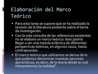Elaboración del Marco
Teórico
 Para esta tarea se supone que se ha realizado la
  revisión de la literatura existente sobre el tema
  de investigación.
 Con la sola consulta de las referencias existentes
  no se elabora un marco teórico: éste podría
  llegar a ser una mezcla ecléctica de diferentes
  perspectivas teóricas, en algunos casos, hasta
  contrapuestas.
 El marco teórico que utilizamos se deriva de lo
  que podemos denominar nuestras opciones
  apriorísticas, es decir, de la teoría desde la cual
  interpretamos la realidad".
 