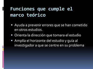 Funciones que cumple el
marco teórico
 Ayuda a prevenir errores que se han cometido
  en otros estudios.
 Orienta la dirección que tomara el estudio
 Amplía el horizonte del estudio y guía al
  investigador a que se centre en su problema
 