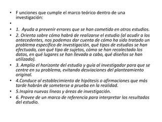 • F unciones que cumple el marco teórico dentro de una
  investigación:
•
• 1. Ayuda a prevenir errores que se han cometido en otros estudios.
• 2. Orienta sobre cómo habrá de realizarse el estudio (al acudir a los
  antecedentes, nos podemos dar cuenta de cómo ha sido tratado un
  problema específico de investigación, qué tipos de estudios se han
  efectuado, con qué tipo de sujetos, cómo se han recolectado los
  datos, en qué lugares se han llevado a cabo, qué diseños se han
  utilizado).
• 3. Amplía el horizonte del estudio y guía al investigador para que se
  centre en su problema, evitando desviaciones del planteamiento
  original.
• 4.Conduce al establecimiento de hipótesis o afirmaciones que más
  tarde habrán de someterse a prueba en la realidad.
• 5.Inspira nuevas líneas y áreas de investigación.
• 6. Provee de un marco de referencia para interpretar los resultados
  del estudio.
 