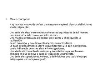 • Marco conceptual
  Hay muchos modos de definir un marco conceptual, algunas definiciones
  son las siguientes:
  Una serie de ideas o conceptos coherentes organizados de tal manera
  que sean fáciles de comunicar a los demás.
  Una manera organizada de pensar en el cómo y el porqué de la
  realización
  de un proyecto, y en cómo entendemos sus actividades.
  La base de pensamiento sobre lo que hacemos y lo que ello significa,
  con la influencia de otras ideas e investigaciones.
  Una visión de conjunto de las ideas y las prácticas que conforman
  el modo en que se lleva a cabo el trabajo de un proyecto.
  Una serie de suposiciones, valores, y definiciones que todo el equipo
  adopta para un trabajo conjunto.
 