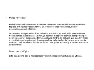 •   Marco referencial

    El contenido y el alcance del estudio se describen mediante la exposición de los
    tópicos principales y secundarios, las ideas centrales y auxiliares, que se
    desarrollarán en el informe.
    Se presenta el aspecto histórico del tema a estudiar, su evolución y tratamiento
    hecho por los especialistas. Se incluye además el aspecto técnico, compuesto por
    definiciones muy precisas de términos claves dentro del estudio que pueden llegar
    a constituir un glosario en el documento final del estudio. Así mismo se presenta
    un marco teórico el cual da cuenta de los principales asuntos que se contemplarán
    en el estudio.

    Marco metodológico
    Este esta defino por la metodologia y intrumentos de investigacion a utilizar.
 