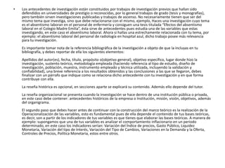 •   Los antecedentes de investigación están constituidos por trabajos de investigación previos que hallan sido
    defendidos en universidades de prestigio o reconocidas, por lo general trabajos de grado (tesis y monografías),
    pero también sirven investigaciones publicadas y trabajos de ascenso. No necesariamente tienen que ser del
    mismo tema que investiga, sino que debe relacionarse con el mismo, ejemplo, Haces una investigación cuyo tema
    es el absentismo laboran en el personal de enfermería y consiguen una tesis titulada “Efectos del absentismo
    laboral en el Colegio Madre Emilia”, ésta sirve de antecedentes pues estudia una de las variables que estas
    investigando, en este caso el absentismo laboral. Ahora si hallas una estrechamente relacionada con tu tema, por
    ejemplo: el absentismo laboral del personal de radiología en hospital azul, dicho trabajo posee más relevancia
    para tu investigación.
    Es importante tomar nota de la referencia bibliográfica de la investigación a objeto de que la incluyas en tu
    bibliografía, y debes reportar de ella los siguientes elementos:
    Apellidos del autor(es), fecha, título, propósito o(objetivo general), objetivo específico, lugar donde hizo la
    investigación, sustento teórico, metodología empleada (haciendo referencia al tipo de estudio, diseño de
    investigación, población, muestra, instrumento empleado y técnica utilizada, incluyendo la validación y
    confiabilidad), una breve referencia a los resultados obtenidos y las conclusiones a las que se llegaron, debes
    finalizar con un párrafo que indique como se relaciona dicho antecedente con tu investigación y en que forma
    contribuye con ella.
    La reseña histórica es opcional, en secciones aparte se explicará su contenido. Además ello depende del tutor.
    La reseña organizacional se presenta cuando la investigación se hace dentro de una institución pública o privada,
    en este caso debe contener: antecedentes históricos de la empresa o Institución, misión, visión, objetivos, además
    del organigrama.
    El segundo paso que debes hacer antes de continuar con la construcción del marco teórico es la realización de la
    Operacionalización de las variables, esto es fundamental pues de ella depende el contenido de tus bases teóricas,
    es decir, son a partir de los indicadores de tus variables es que tienes que elaborar las bases teóricas. A manera de
    ejemplo: supongamos que una de tus variables es analizar el comportamiento inflacionario en un periodo
    determinado, en este caso los indicadores serían: Variación del Índice de precios, Gasto Público, Liquidez
    Monetaria, Variación del tipo de Interés, Variación del Tipo de Cambios, Variaciones en la Demanda y la Oferta,
    Controles de Precios, Política Monetaria, estos entre otros.
 