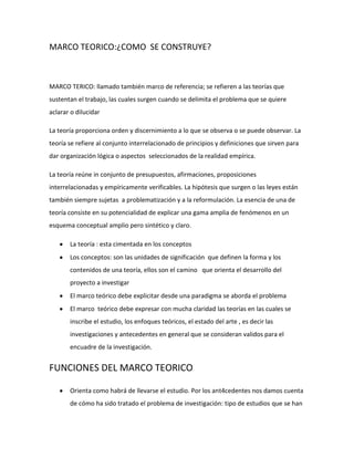 MARCO TEORICO:¿COMO SE CONSTRUYE?



MARCO TERICO: llamado también marco de referencia; se refieren a las teorías que
sustentan el trabajo, las cuales surgen cuando se delimita el problema que se quiere
aclarar o dilucidar

La teoría proporciona orden y discernimiento a lo que se observa o se puede observar. La
teoría se refiere al conjunto interrelacionado de principios y definiciones que sirven para
dar organización lógica o aspectos seleccionados de la realidad empírica.

La teoría reúne in conjunto de presupuestos, afirmaciones, proposiciones
interrelacionadas y empíricamente verificables. La hipótesis que surgen o las leyes están
también siempre sujetas a problematización y a la reformulación. La esencia de una de
teoría consiste en su potencialidad de explicar una gama amplia de fenómenos en un
esquema conceptual amplio pero sintético y claro.

       La teoría : esta cimentada en los conceptos
       Los conceptos: son las unidades de significación que definen la forma y los
       contenidos de una teoría, ellos son el camino que orienta el desarrollo del
       proyecto a investigar
       El marco teórico debe explicitar desde una paradigma se aborda el problema
       El marco teórico debe expresar con mucha claridad las teorías en las cuales se
       inscribe el estudio, los enfoques teóricos, el estado del arte , es decir las
       investigaciones y antecedentes en general que se consideran validos para el
       encuadre de la investigación.


FUNCIONES DEL MARCO TEORICO

       Orienta como habrá de llevarse el estudio. Por los ant4cedentes nos damos cuenta
       de cómo ha sido tratado el problema de investigación: tipo de estudios que se han
 