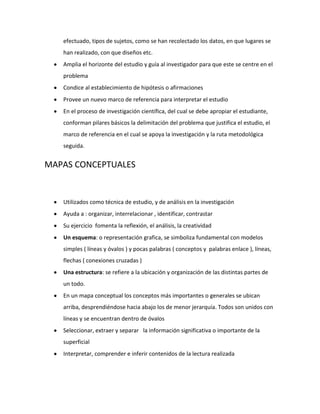 efectuado, tipos de sujetos, como se han recolectado los datos, en que lugares se
   han realizado, con que diseños etc.
   Amplia el horizonte del estudio y guía al investigador para que este se centre en el
   problema
   Condice al establecimiento de hipótesis o afirmaciones
   Provee un nuevo marco de referencia para interpretar el estudio
   En el proceso de investigación científica, del cual se debe apropiar el estudiante,
   conforman pilares básicos la delimitación del problema que justifica el estudio, el
   marco de referencia en el cual se apoya la investigación y la ruta metodológica
   seguida.


MAPAS CONCEPTUALES


   Utilizados como técnica de estudio, y de análisis en la investigación
   Ayuda a : organizar, interrelacionar , identificar, contrastar
   Su ejercicio fomenta la reflexión, el análisis, la creatividad
   Un esquema: o representación grafica, se simboliza fundamental con modelos
   simples ( líneas y óvalos ) y pocas palabras ( conceptos y palabras enlace ), líneas,
   flechas ( conexiones cruzadas )
   Una estructura: se refiere a la ubicación y organización de las distintas partes de
   un todo.
   En un mapa conceptual los conceptos más importantes o generales se ubican
   arriba, desprendiéndose hacia abajo los de menor jerarquía. Todos son unidos con
   líneas y se encuentran dentro de óvalos
   Seleccionar, extraer y separar la información significativa o importante de la
   superficial
   Interpretar, comprender e inferir contenidos de la lectura realizada
 