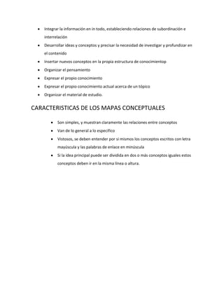 Integrar la información en in todo, estableciendo relaciones de subordinación e
    interrelación
    Desarrollar ideas y conceptos y precisar la necesidad de investigar y profundizar en
    el contenido
    Insertar nuevos conceptos en la propia estructura de conocimientop
    Organizar el pensamiento
    Expresar el propio conocimiento
    Expresar el propio conocimiento actual acerca de un tópico
    Organizar el material de estudio.


CARACTERISTICAS DE LOS MAPAS CONCEPTUALES

           Son simples, y muestran claramente las relaciones entre conceptos
           Van de lo general a lo especifico
           Vistosos, se deben entender por si mismos los conceptos escritos con letra
           mayúscula y las palabras de enlace en minúscula
           Si la idea principal puede ser dividida en dos o más conceptos iguales estos
           conceptos deben ir en la misma línea o altura.
 