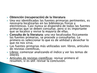    Obtención (recuperación) de la literatura
   Una vez identificadas las fuentes primarias pertinentes, es
    necesaria localizarlas en las bibliotecas físicas y
    electrónicas. Casi nunca se dispondrá de todas las fuentes
    primarias que se deben consultar, pero si es importante
    que se localice y revise la mayoría de ellas.
   Consulta de la literatura: una vez localizadas físicamente
    las fuentes primarias, se procede a consultarlas. Lo
    primero es seleccionar lo que es de utilidad y desechar lo
    que no nos sirva.
   Las fuentes primarias más utilizadas son: libros, artículos
    de revistas científicas.
   Libros: comenzar analizando el índice y ver los temas de
    interés
   Artículos de revistas científicas: revisar primero el
    resumen, si es útil: revisar la conclusión.
 