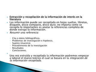   Extracción y recopilación de la información de interés en la
    literatura
   Las información puede ser recopilada en hojas sueltas, libretas,
    disquete, disco compacto, disco duro; no importa como se
    recopila lo importantes es anotar la referencias completa de
    donde extrajo la información.
   Resumir una referencia:

    ◦   Cita o datos bibliográficos.
    ◦   Problemas de investigación e hipótesis.
    ◦   Sujetos (muestra).
    ◦   Procedimiento de la investigación
    ◦   Resultados
    ◦   Conclusiones.

    Una vez extraída y recopilada la información podremos empezar
    a laboral el marco teórico el cual se basara en la integración de
    la información recopilada.
 