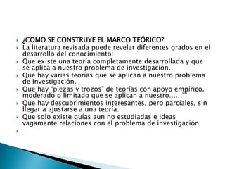    ¿COMO SE CONSTRUYE EL MARCO TEÓRICO?
   La literatura revisada puede revelar diferentes grados en el
    desarrollo del conocimiento:
   Que existe una teoría completamente desarrollada y que
    se aplica a nuestro problema de investigación.
   Que hay varias teorías que se aplican a nuestro problema
    de investigación.
   Que hay “piezas y trozos” de teorías con apoyo empírico,
    moderado o limitado que se aplican a nuestro……””
   Que hay descubrimientos interesantes, pero parciales, sin
    llegar a ajustarse a una teoría.
   Que solo existe guías aun no estudiadas e ideas
    vagamente relaciones con el problema de investigación.

 