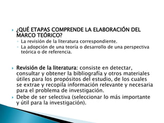    ¿QUÉ ETAPAS COMPRENDE LA ELABORACIÓN DEL
    MARCO TEÓRICO?
    ◦ La revisión de la literatura correspondiente.
    ◦ La adopción de una teoría o desarrollo de una perspectiva
      teórica o de referencia.


   Revisión de la literatura: consiste en detectar,
    consultar y obtener la bibliografía y otros materiales
    útiles para los propósitos del estudio, de los cuales
    se extrae y recopila información relevante y necesaria
    para el problema de investigación.
   Debe de ser selectiva (seleccionar lo más importante
    y útil para la investigación).
 