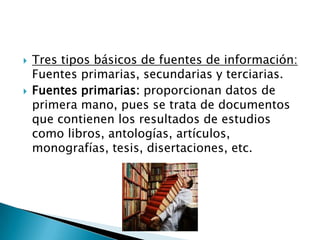    Tres tipos básicos de fuentes de información:
    Fuentes primarias, secundarias y terciarias.
   Fuentes primarias: proporcionan datos de
    primera mano, pues se trata de documentos
    que contienen los resultados de estudios
    como libros, antologías, artículos,
    monografías, tesis, disertaciones, etc.
 