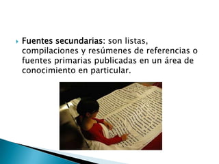    Fuentes secundarias: son listas,
    compilaciones y resúmenes de referencias o
    fuentes primarias publicadas en un área de
    conocimiento en particular.
 