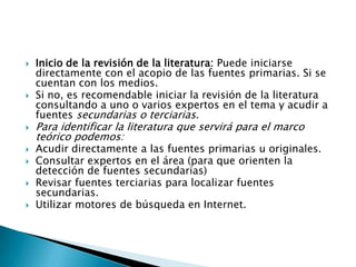   Inicio de la revisión de la literatura: Puede iniciarse
    directamente con el acopio de las fuentes primarias. Si se
    cuentan con los medios.
   Si no, es recomendable iniciar la revisión de la literatura
    consultando a uno o varios expertos en el tema y acudir a
    fuentes secundarias o terciarias.
   Para identificar la literatura que servirá para el marco
    teórico podemos:
   Acudir directamente a las fuentes primarias u originales.
   Consultar expertos en el área (para que orienten la
    detección de fuentes secundarias)
   Revisar fuentes terciarias para localizar fuentes
    secundarias.
   Utilizar motores de búsqueda en Internet.
 
