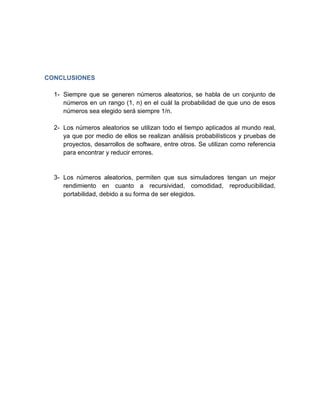 CONCLUSIONES

  1- Siempre que se generen números aleatorios, se habla de un conjunto de
     números en un rango (1, n) en el cuál la probabilidad de que uno de esos
     números sea elegido será siempre 1/n.

  2- Los números aleatorios se utilizan todo el tiempo aplicados al mundo real,
     ya que por medio de ellos se realizan análisis probabilísticos y pruebas de
     proyectos, desarrollos de software, entre otros. Se utilizan como referencia
     para encontrar y reducir errores.


  3- Los números aleatorios, permiten que sus simuladores tengan un mejor
     rendimiento en cuanto a recursividad, comodidad, reproducibilidad,
     portabilidad, debido a su forma de ser elegidos.
 