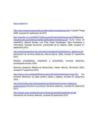 BIBLIOGRAFIA


http://www.estadisticaparatodos.es/taller/aleatorios/aleatorios.html, Copyleft Titapg
2008, revisada 01 septiembre de 2012

http://www.fec.uh.cu/CUGIO/1%20acciones/Contenidos/Asignaturas%20Maestria/
Estadistica/Curso%20breve%20de%20Estad%C3%ADstica.pdf Curso breve de
estadística, Manuel Acosta, Luis Piña, Daysi Espallargas, Dpto Estadistica e
informática, Facultad Economia, Universidad de la Habana, 2008, revisado 01
septiembre 2012.

http://www.bioingenieria.edu.ar/academica/catedras/metestad/num_aleatorios.pdf
Generación de números aleatorios, Marcos Garcia, 2004, revisado 01 septiembre
2012

Modelos probabilisticis, Estadistica      y   probabilidad,   números     aleatorios,
enciclopedia encarta, 2005

Numeros aleatorios Método de Monte-Claro, Héctor Allende, Simulación 2005,
revisado 01 septiembre 2012

http://www.sc.ehu.es/sbweb/fisica/cursoJava/fundamentos/clases1/azar.htm  Los
números aleatorios, La clase random, clases y objetos, revisado 01 septiembre
2012

http://www.holamundo.es/lenguaje/javascript/articulos/numeros-aleatorios-
javascript.html Articulos de javascript, Números aleatorios, revisado 02 septiembre
2012

http://wwwdi.ujaen.es/asignaturas/computacionestadistica/pdfs/tema3.pdf
Generación de números aletorios, revisada 02 septiembre 2012
 