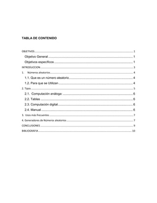 TABLA DE CONTENIDO



OBJETIVOS ........................................................................................................................................... 1
     Objetivo General .................................................................................................. 1
     Objetivos específicos ........................................................................................... 1
INTRODUCCION ................................................................................................................................... 3
1.      Números aleatorios ..................................................................................................................... 4
     1.1. Que es un número aleatorio .......................................................................... 4
     1.2. Para que se Utilizan ...................................................................................... 4
2. Tipos ................................................................................................................................................ 5
     2.1. Computación análoga: ................................................................................. 6
     2.2. Tablas ........................................................................................................... 6
     2.3. Computación digital....................................................................................... 6
     2.4. Manual .......................................................................................................... 6
3. Usos más frecuentes ...................................................................................................................... 7
4. Generadores de Números aleatorios .............................................................................................. 7
CONCLUSIONES ................................................................................................................................... 9
BIBLIOGRAFIA .................................................................................................................................... 10
 
