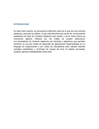 INTRODUCCION


En este marco teórico, se encuentra la definición clara de lo que son los números
aleatorios, para que se utilizan, el uso más frecuente que se les da, se encuentran
explicados los tipos de números aleatorios que existen y de la misma forma se
mencionan algunos métodos por los cuales se pueden seleccionar.
Los simuladores de números aleatorios son formulas y algoritmos que permiten
contribuir su uso por medio de desarrollo de aplicaciones implementadas en un
lenguaje de programación o por medio de calculadoras para calcular distintas
variables estadísticas y minimizar los rangos de error al realizar encuestas,
pruebas, generar probabilidades entre otros.
 