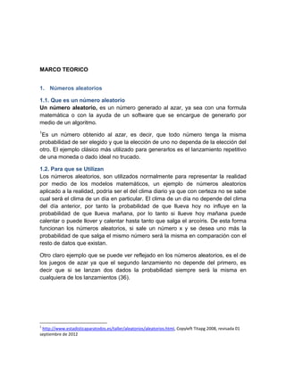 MARCO TEORICO


1. Números aleatorios

1.1. Que es un número aleatorio
Un número aleatorio, es un número generado al azar, ya sea con una formula
matemática o con la ayuda de un software que se encargue de generarlo por
medio de un algoritmo.
1
 Es un número obtenido al azar, es decir, que todo número tenga la misma
probabilidad de ser elegido y que la elección de uno no dependa de la elección del
otro. El ejemplo clásico más utilizado para generarlos es el lanzamiento repetitivo
de una moneda o dado ideal no trucado.

1.2. Para que se Utilizan
Los números aleatorios, son utilizados normalmente para representar la realidad
por medio de los modelos matemáticos, un ejemplo de números aleatorios
aplicado a la realidad, podría ser el del clima diario ya que con certeza no se sabe
cual será el clima de un día en particular. El clima de un día no depende del clima
del día anterior, por tanto la probabilidad de que llueva hoy no influye en la
probabilidad de que llueva mañana, por lo tanto si llueve hoy mañana puede
calentar o puede llover y calentar hasta tanto que salga el arcoíris. De esta forma
funcionan los números aleatorios, si sale un número x y se desea uno más la
probabilidad de que salga el mismo número será la misma en comparación con el
resto de datos que existan.

Otro claro ejemplo que se puede ver reflejado en los números aleatorios, es el de
los juegos de azar ya que el segundo lanzamiento no depende del primero, es
decir que si se lanzan dos dados la probabilidad siempre será la misma en
cualquiera de los lanzamientos (36).




1
 http://www.estadisticaparatodos.es/taller/aleatorios/aleatorios.html, Copyleft Titapg 2008, revisada 01
septiembre de 2012
 