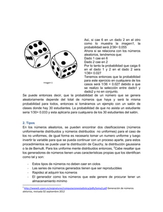 Así, si cae 6 en un dado 2 en el otro
                                            como lo muestra la imagen1, la
                                            probabilidad será 2/36= 0,055
                                            Ahora si se relaciona con los números
                                            aleatorios, tendremos que:
                                            Dado 1 cae en 6
                                            Dado 2 cae en 2
                                            Por lo tanto la probabilidad que caiga 6
                                            en el dado 1 y 2 en el dado 2 sera
                                            1/36= 0.027
                                            Tenemos entonces que la probabilidad
                                            para este ejercicio en cualquiera de los
                                            casos será 1/36 = 0.027 debido a que
                                            se realizo la selección entre dado1 y
                                            dado2 y no en conjunto.
Se puede entonces decir, que la probabilidad de un número que se genera
aleatoriamente depende del total de números que haya y será la misma
probabilidad para todos, entonces si tomáramos un ejemplo con un salón de
clases donde hay 30 estudiantes. La probabilidad de que no asista un estudiante
seria 1/30= 0.033 y esta aplicaría para cualquiera de los 30 estudiantes del salón.


2. Tipos
En los números aleatorios, se pueden encontrar dos clasificaciones (números
uniformemente distribuidos y números distribuidos no uniformes) para el caso de
los no uniformes, de igual forma es necesario tomar un numero uniforme y luego
invertir la variable para que se pueda continuar con un proceso aparte, para estos
procedimientos se puede usar la distribución de Cauchy, la distribución gaussiana
o la de Bernulli. Para los uniforme mente distribuidos entonces, 2Cabe resaltar que
los generadores de números tienen unas características propias que los identifican
como tal y son:

    -   Estos tipos de números no deben caer en ciclos
    -   Las series de números generados tienen que ser reproducibles
    -   Rapidez al adquirir los números
    -   El generador como los números que este genere de procurar tener un
        almacenamiento mínimo
2
 http://wwwdi.ujaen.es/asignaturas/computacionestadistica/pdfs/tema3.pdf Generación de números
aletorios, revisada 02 septiembre 2012
 