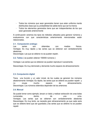 -   Todos los números que sean generados tienen que estar uniforme mente
       distribuidos ósea que su probabilidad de salida tiene que ser la misma
   -   Todos los elementos generados tiene que ser independientes de los que
       sean generado anteriormente

A continuación veremos los tipos de métodos utilizados para generar números y
evaluaremos con que características anteriormente mencionadas están
relacionadas.

2.1. Computación análoga:
Las         series    son        obtenidas      con   medios     físicos.
Ventajas: Es muy rápido y las series que se obtienen son verdaderamente
aleatorias.
Desventajas: Las que se obtiene no se pueden repetir.

2.2. Tablas ( se pueden obtener 100000 números )

Ventajas: Las series que se obtienen se pueden reproducir nuevamente.

Desventajas: Es muy demorado y demanda mucho espacio de almacenamiento



2.3. Computación digital

Tiene una función y un valor inicial, de los cuales se generan los números
aleatoriamente Ventajas: Es rápido, las series que se obtiene se pueden repetir y
no        ocupa        mucho           espacio         de        almacenamiento.
Desventajas: Los números obtenidos dependen de los anteriores

2.4. Manual

Se puede tomar como ejemplo, lanzar un dado y realizar extracción de unas bolas
numeradas              dentro             de              una             urna.
Ventajas: Las series que se obtienen son verdaderamente aleatorias
Desventajas: Es muy lento, se necesita gran almacenamiento ya que cada serie
que se obtiene tiene que ser guardada y las series que se obtiene no se pueden
repetir
 