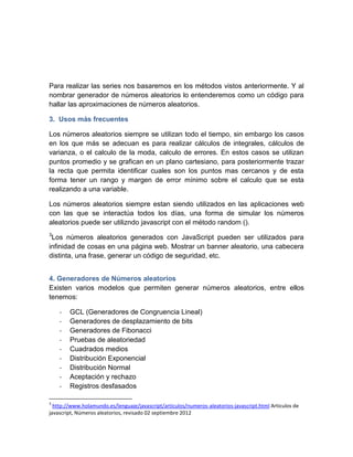 Para realizar las series nos basaremos en los métodos vistos anteriormente. Y al
nombrar generador de números aleatorios lo entenderemos como un código para
hallar las aproximaciones de números aleatorios.

3. Usos más frecuentes

Los números aleatorios siempre se utilizan todo el tiempo, sin embargo los casos
en los que más se adecuan es para realizar cálculos de integrales, cálculos de
varianza, o el calculo de la moda, calculo de errores. En estos casos se utilizan
puntos promedio y se grafican en un plano cartesiano, para posteriormente trazar
la recta que permita identificar cuales son los puntos mas cercanos y de esta
forma tener un rango y margen de error mínimo sobre el calculo que se esta
realizando a una variable.

Los números aleatorios siempre estan siendo utilizados en las aplicaciones web
con las que se interactúa todos los días, una forma de simular los números
aleatorios puede ser utilizndo javascript con el método random ().
3
 Los números aleatorios generados con JavaScript pueden ser utilizados para
infinidad de cosas en una página web. Mostrar un banner aleatorio, una cabecera
distinta, una frase, generar un código de seguridad, etc.


4. Generadores de Números aleatorios
Existen varios modelos que permiten generar números aleatorios, entre ellos
tenemos:

    -   GCL (Generadores de Congruencia Lineal)
    -   Generadores de desplazamiento de bits
    -   Generadores de Fibonacci
    -   Pruebas de aleatoriedad
    -   Cuadrados medios
    -   Distribución Exponencial
    -   Distribución Normal
    -   Aceptación y rechazo
    -   Registros desfasados

3
  http://www.holamundo.es/lenguaje/javascript/articulos/numeros-aleatorios-javascript.html Articulos de
javascript, Números aleatorios, revisado 02 septiembre 2012
 