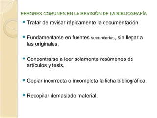 ERRORES COMUNES EN LA REVISIÓN DE LA BIBLIOGRAFÍA
 Tratar   de revisar rápidamente la documentación.

 Fundamentarse     en fuentes secundarias, sin llegar a
  las originales.

 Concentrarse    a leer solamente resúmenes de
  artículos y tesis.

 Copiar   incorrecta o incompleta la ficha bibliográfica.

 Recopilar   demasiado material.
 