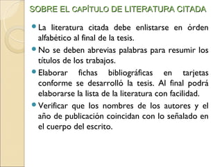 SOBRE EL CAPÍTULO DE LITERATURA CITADA

La   literatura citada debe enlistarse en órden
 alfabético al final de la tesis.
No se deben abrevias palabras para resumir los
 títulos de los trabajos.
Elaborar      fichas bibliográficas en tarjetas
 conforme se desarrolló la tesis. Al final podrá
 elaborarse la lista de la literatura con facilidad.
Verificar que los nombres de los autores y el
 año de publicación coincidan con lo señalado en
 el cuerpo del escrito.
 