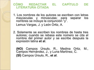 CÓMO    REDACTAR           EL    CAPÍTULO       DE
 LITERATURA CITADA

1. Los nombres de los autores se escriben con letras
  mayúsculas y minúsculas; para separar los
  nombres se incluye la conjunción “y”.
  Lemus Vargas, J. y León Ortiz, A.

2. Solamente se escriben los nombres de hasta tres
  autores; cuando se rebasa este número se cita el
  nombre del primer autor y se escribe después la
  expresión latina et al.

  (NO) Campos Úrsulo, R., Medina Ortiz, M.,
  Campos Hernández, J., y Luna Martínez, C.
  (SÍ) Campos Úrsulo, R., et al.
 